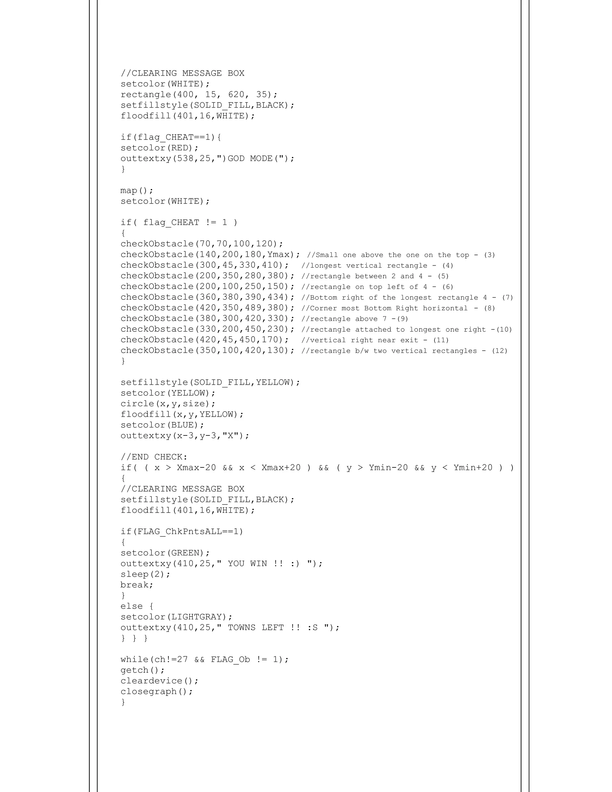  
//CLEARING MESSAGE BOX
setcolor(WHITE);
rectangle(400, 15, 620, 35);
setfillstyle(SOLID_FILL,BLACK);
floodfill(401,16,WHITE);
if(flag_CHEAT==1){
setcolor(RED);
outtextxy(538,25,")GOD MODE(");
}
map();
setcolor(WHITE);
if( flag_CHEAT != 1 )
{
checkObstacle(70,70,100,120);
checkObstacle(140,200,180,Ymax); //Small one above the one on the top - (3)
checkObstacle(300,45,330,410); //longest vertical rectangle - (4)
checkObstacle(200,350,280,380); //rectangle between 2 and 4 - (5)
checkObstacle(200,100,250,150); //rectangle on top left of 4 - (6)
checkObstacle(360,380,390,434); //Bottom right of the longest rectangle 4 - (7)
checkObstacle(420,350,489,380); //Corner most Bottom Right horizontal - (8)
checkObstacle(380,300,420,330); //rectangle above 7 -(9)
checkObstacle(330,200,450,230); //rectangle attached to longest one right -(10)
checkObstacle(420,45,450,170); //vertical right near exit - (11)
checkObstacle(350,100,420,130); //rectangle b/w two vertical rectangles - (12)
}
setfillstyle(SOLID_FILL,YELLOW);
setcolor(YELLOW);
circle(x,y,size);
floodfill(x,y,YELLOW);
setcolor(BLUE);
outtextxy(x-3,y-3,"X");
//END CHECK:
if( ( x > Xmax-20 && x < Xmax+20 ) && ( y > Ymin-20 && y < Ymin+20 ) )
{
//CLEARING MESSAGE BOX
setfillstyle(SOLID_FILL,BLACK);
floodfill(401,16,WHITE);
if(FLAG_ChkPntsALL==1)
{
setcolor(GREEN);
outtextxy(410,25," YOU WIN !! :) ");
sleep(2);
break;
}
else {
setcolor(LIGHTGRAY);
outtextxy(410,25," TOWNS LEFT !! :S ");
} } }
while(ch!=27 && FLAG_Ob != 1);
getch();
cleardevice();
closegraph();
}
 