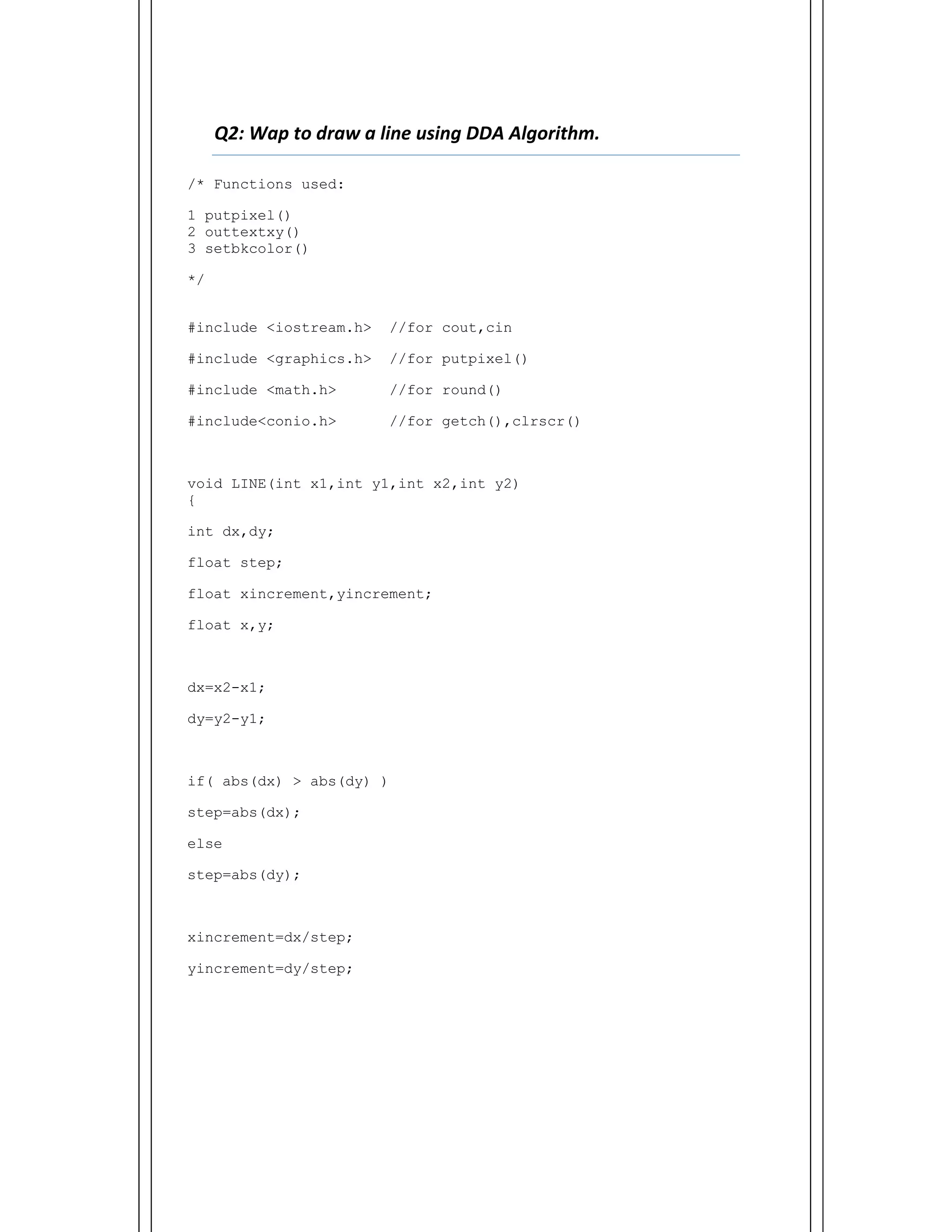  
Q2: Wap to draw a line using DDA Algorithm.    
/* Functions used:
1 putpixel()
2 outtextxy()
3 setbkcolor()
*/
#include <iostream.h> //for cout,cin
#include <graphics.h> //for putpixel()
#include <math.h> //for round()
#include<conio.h> //for getch(),clrscr()
void LINE(int x1,int y1,int x2,int y2)
{
int dx,dy;
float step;
float xincrement,yincrement;
float x,y;
dx=x2-x1;
dy=y2-y1;
if( abs(dx) > abs(dy) )
step=abs(dx);
else
step=abs(dy);
xincrement=dx/step;
yincrement=dy/step;
 