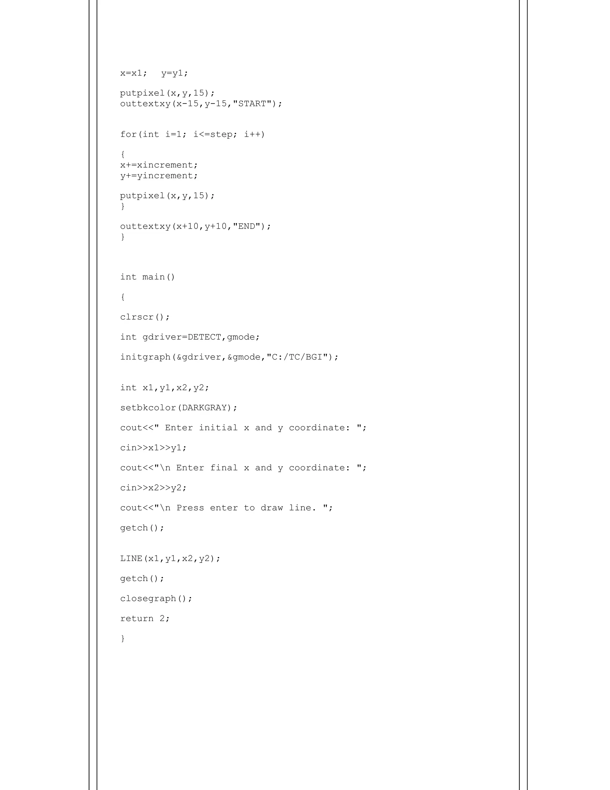  
x=x1; y=y1;
putpixel(x,y,15);
outtextxy(x-15,y-15,"START");
for(int i=1; i<=step; i++)
{
x+=xincrement;
y+=yincrement;
putpixel(x,y,15);
}
outtextxy(x+10,y+10,"END");
}
int main()
{
clrscr();
int gdriver=DETECT,gmode;
initgraph(&gdriver,&gmode,"C:/TC/BGI");
int x1,y1,x2,y2;
setbkcolor(DARKGRAY);
cout<<" Enter initial x and y coordinate: ";
cin>>x1>>y1;
cout<<"n Enter final x and y coordinate: ";
cin>>x2>>y2;
cout<<"n Press enter to draw line. ";
getch();
LINE(x1,y1,x2,y2);
getch();
closegraph();
return 2;
}
 