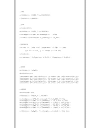  
//SKY
setfillstyle(SOLID_FILL,LIGHTCYAN);
floodfill(0,0,WHITE);
//SUN
setcolor(RED);
setfillstyle(SOLID_FILL,YELLOW);
circle(getmaxx()*0.90,getmaxy()*0.15,40);
floodfill(getmaxx()*0.90,getmaxy()*0.15,RED);
//RAINBOW
for(int i=1, j=0; i<=6, j<=getmaxx()*0.04; i++,j++)
{ //i for colour, j for width of each arc
setcolor(i);
arc(getmaxx()*0.5,getmaxy()*0.75,0,180,getmaxx()*0.40+j);
}
//RAIN
setlinestyle(3,0,2);
setcolor(BLUE);
line(getmaxx()*0.25+60,getmaxy()*0.25,getmaxx()*0.25+60,getmaxy()*0.75);
line(getmaxx()*0.25+50,getmaxy()*0.25,getmaxx()*0.25+50,getmaxy()*0.75);
line(getmaxx()*0.25+40,getmaxy()*0.25,getmaxx()*0.25+40,getmaxy()*0.75);
line(getmaxx()*0.25+30,getmaxy()*0.25,getmaxx()*0.25+30,getmaxy()*0.75);
line(getmaxx()*0.25+20,getmaxy()*0.25,getmaxx()*0.25+20,getmaxy()*0.75);
//CLOUD
setcolor(WHITE);
setfillstyle(HATCH_FILL,WHITE);
sector(getmaxx()*0.25,getmaxy()*0.25,0,360,30,30);
sector(getmaxx()*0.25+20,getmaxy()*0.25,0,360,30,30);
sector(getmaxx()*0.25+30,getmaxy()*0.25-30,0,360,30,30);
sector(getmaxx()*0.25+40,getmaxy()*0.25-10,0,360,30,30);
sector(getmaxx()*0.25+60,getmaxy()*0.25-20,0,360,30,30);
sector(getmaxx()*0.25+50,getmaxy()*0.25+10,0,360,30,30);
setlinestyle(0,0,1); //rectangles affected by this too.
 