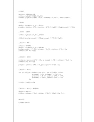  
//TEXT
setcolor(DARKGRAY);
settextstyle(9,HORIZ_DIR,3);
outtextxy(getmaxx()*0.75-30, getmaxy()*0.75+20, "Paradise?");
//POND
setfillstyle(SOLID_FILL,BLUE);
pieslice(getmaxx()*0.10,getmaxy()*0.75+1,180,360,getmaxx()*0.10);
//POND > LEAF
setfillstyle(SLASH_FILL,GREEN);
fillellipse(getmaxx()*0.11,getmaxy()*0.75+35,10,5);
//HOUSE > WALL
setcolor(WHITE);
setfillstyle(SOLID_FILL,BROWN);
bar(getmaxx()*0.5-50, getmaxy()*0.75-1,getmaxx()*0.5+50,
getmaxy()*0.75-100);
//HOUSE > DOOR
rectangle(getmaxx()*0.5-15, getmaxy()*0.75-1,getmaxx()*0.5+15,
getmaxy()*0.75-50);
putpixel(getmaxx()*0.5+10,getmaxy()*0.75-25,15);
//HOUSE > ROOF
int points[]={ getmaxx()*0.5+50, getmaxy()*0.75-100,
getmaxx()*0.5, getmaxy()*0.75-150,
getmaxx()*0.5-50, getmaxy()*0.75-100,
getmaxx()*0.5+50, getmaxy()*0.75-100
};
fillpoly(4,points);
//HOUSE > ROOF > WINDOW
setcolor(WHITE);
ellipse(getmaxx()*0.5, getmaxy()*0.75-120,0,360, 7,5);
getch();
closegraph();
}
 