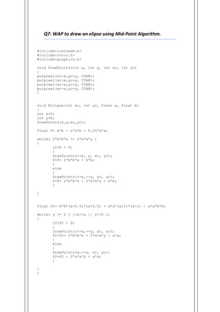 Q7: WAP to draw an elipse using Mid-Point Algorithm.
#include<iostream.h>
#include<conio.h>
#include<graphics.h>
void DrawPoints(int x, int y, int xc, int yc)
{
putpixel(xc+x,yc+y, CYAN);
putpixel(xc-x,yc+y, CYAN);
putpixel(xc+x,yc-y, CYAN);
putpixel(xc-x,yc-y, CYAN);
}
void Eclipse(int xc, int yc, float a, float b)
{
int x=0;
int y=b;
DrawPoints(x,y,xc,yc);
float P= b*b - a*a*b + 0.25*a*a;
while( 2*b*b*x <= 2*a*a*y )
{
if(P < 0)
{
DrawPoints(++x, y, xc, yc);
P=P+ 2*b*b*x + b*b;
}
else
{
DrawPoints(++x,--y, xc, yc);
P=P+ 2*b*b*x - 2*a*a*y + b*b;
}
}
float P2= b*b*(x+0.5)*(x+0.5) + a*a*(y-1)*(y-1) - a*a*b*b;
while( y >= 0 ) //x!=a || y!=0 );
{
if(P2 < 0)
{
DrawPoints(++x,--y, xc, yc);
P2=P2+ 2*b*b*x - 2*a*a*y + a*a;
}
else
{
DrawPoints(x,--y, xc, yc);
P2=P2 - 2*a*a*y + a*a;
}
}
}
 