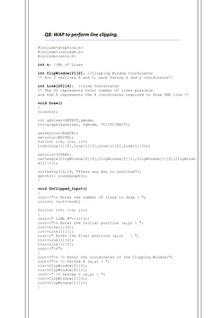 Q8: WAP to perform line clipping.
#include<graphics.h>
#include<iostream.h>
#include<conio.h>
int n; //No of Lines
int ClipWindow[2][2]; //Clipping Window Coordinates
/* For 2 vertices A and C, each having x and y coordinates*/
int Line[20][4]; //Line Coordinates
/* The 20 represents total number of lines possible
and the 4 represents the 4 coordinates required to draw ONE line */
void Draw()
{
clrscr();
int gdriver=DETECT,gmode;
initgraph(&gdriver, &gmode, "C:/TC/BGI");
setbkcolor(BLACK);
setcolor(WHITE);
for(int i=0; i<n; i++)
line(Line[i][0],Line[i][1],Line[i][2],Line[i][3]);
setcolor(CYAN);
rectangle(ClipWindow[0][0],ClipWindow[0][1],ClipWindow[1][0],ClipWindo
w[1][1]);
outtextxy(10,10, "Press any key to continue");
getch(); closegraph();
}
void UnClipped_Input()
{
cout<<"n Enter the number of lines to draw : ";
cin>>n; cout<<endl;
for(int i=0; i<n; i++)
{
cout<<" LINE #"<<(i+1);
cout<<"n Enter the Initial position (x,y) : ";
cin>>Line[i][0];
cin>>Line[i][1];
cout<<" Enter the Final position (x,y) : ";
cin>>Line[i][2];
cin>>Line[i][3];
cout<<"n";
}
cout<<"n >> Enter the coordinates of the Clipping Window:";
cout<<"n >> Vertex A (x,y) : ";
cin>>ClipWindow[0][0];
cin>>ClipWindow[0][1];
cout<<" >> Vertex C (x,y) : ";
cin>>ClipWindow[1][0];
cin>>ClipWindow[1][1];
}
 