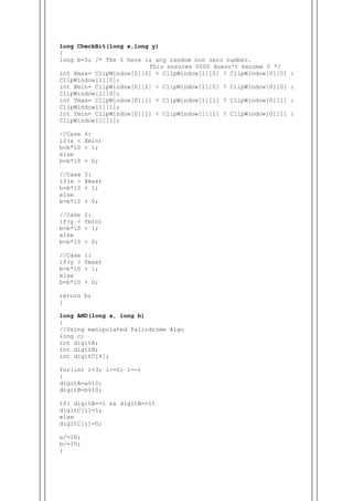 long CheckBit(long x,long y)
{
long b=5; /* The 5 here is any random non zero number.
This ensures 0000 doesn't become 0 */
int Xmax= ClipWindow[0][0] > ClipWindow[1][0] ? ClipWindow[0][0] :
ClipWindow[1][0];
int Xmin= ClipWindow[0][0] < ClipWindow[1][0] ? ClipWindow[0][0] :
ClipWindow[1][0];
int Ymax= ClipWindow[0][1] > ClipWindow[1][1] ? ClipWindow[0][1] :
ClipWindow[1][1];
int Ymin= ClipWindow[0][1] < ClipWindow[1][1] ? ClipWindow[0][1] :
ClipWindow[1][1];
//Case 4:
if(x < Xmin)
b=b*10 + 1;
else
b=b*10 + 0;
//Case 3:
if(x > Xmax)
b=b*10 + 1;
else
b=b*10 + 0;
//Case 2:
if(y < Ymin)
b=b*10 + 1;
else
b=b*10 + 0;
//Case 1:
if(y > Ymax)
b=b*10 + 1;
else
b=b*10 + 0;
return b;
}
long AND(long a, long b)
{
//Using manipulated Palindrome Algo
long c;
int digitA;
int digitB;
int digitC[4];
for(int i=3; i>=0; i--)
{
digitA=a%10;
digitB=b%10;
if( digitA==1 && digitB==1)
digitC[i]=1;
else
digitC[i]=0;
a/=10;
b/=10;
}
 