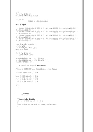 c=5;
for(i=0; i<4; i++)
c=(long) c*10+digitC[i];
return c;
} //END of AND function
void Clip()
{
int Xmax= ClipWindow[0][0] > ClipWindow[1][0] ? ClipWindow[0][0] :
ClipWindow[1][0];
int Xmin= ClipWindow[0][0] < ClipWindow[1][0] ? ClipWindow[0][0] :
ClipWindow[1][0];
int Ymax= ClipWindow[0][1] > ClipWindow[1][1] ? ClipWindow[0][1] :
ClipWindow[1][1];
int Ymin= ClipWindow[0][1] < ClipWindow[1][1] ? ClipWindow[0][1] :
ClipWindow[1][1];
long b1, b2, b1ANDb2;
int i,j,k;
int digit_b1, digit_b2;
double Slope;
for(i=0; i<n; i++)
{ //FOR EACH LINE:
b1=CheckBit(Line[i][0], Line[i][1]);
b2=CheckBit(Line[i][2], Line[i][3]);
b1ANDb2=AND(b1,b2);
if( b1ANDb2 != 50000 ) //OUTSIDE
{
//Remove OUTSIDE Line Coordinates from Array
for(int k=i; k<n-1; k++)
{
Line[k][0]=Line[k+1][0];
Line[k][1]=Line[k+1][1];
Line[k][2]=Line[k+1][2];
Line[k][3]=Line[k+1][3];
}
n--;
i--;
}
else //INSIDE
{
//Completely Inside
if( b1==50000 && b2==50000 )
{
//No Change to be made to Line Coordinates.
}
 