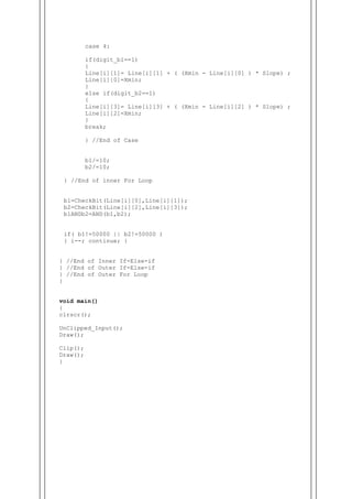 case 4:
if(digit_b1==1)
{
Line[i][1]= Line[i][1] + ( (Xmin - Line[i][0] ) * Slope) ;
Line[i][0]=Xmin;
}
else if(digit_b2==1)
{
Line[i][3]= Line[i][3] + ( (Xmin - Line[i][2] ) * Slope) ;
Line[i][2]=Xmin;
}
break;
} //End of Case
b1/=10;
b2/=10;
} //End of inner For Loop
b1=CheckBit(Line[i][0],Line[i][1]);
b2=CheckBit(Line[i][2],Line[i][3]);
b1ANDb2=AND(b1,b2);
if( b1!=50000 || b2!=50000 )
{ i--; continue; }
} //End of Inner If-Else-if
} //End of Outer If-Else-if
} //End of Outer For Loop
}
void main()
{
clrscr();
UnClipped_Input();
Draw();
Clip();
Draw();
}
 