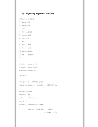 Q1: Wap using 10 graphics functions.
/*Functions Used:
1 getmaxx()
2 getmaxy()
3 Line()
4 Rectangle()
5 Drawpoly()
6 Circle()
7 Arc()
8 Pieslice()
9 Setcolor()
10 Setbkcolor()
11 Setfillstyle()
*/
#include <graphics.h>
#include <iostream.h>
#include <conio.h>
int main()
{
int gdriver = DETECT, gmode;
initgraph(&gdriver, &gmode, "C:/TC/BGI/");
setbkcolor(0);
setcolor(8);
//Asteroid Backgroumd
int i,j;
for(i=0; i<getmaxx(); i+=40)
{
for(j=0; j<=getmaxy(); j+=60)
{ circle(i,j,1); }
}
 