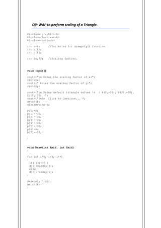 Q9: WAP to perform scaling of a Triangle.
#include<graphics.h>
#include<iostream.h>
#include<conio.h>
int n=4; //Variables for drawpoly() function
int p[8];
int d[8];
int Sx,Sy; //Scaling factors.
void Input()
{
cout<<"n Enter the scaling factor of x:";
cin>>Sx;
cout<<" Enter the scaling factor of y:";
cin>>Sy;
cout<<"n Using default triangle values n | A(0,-20), B(20,-20),
C(20, 20) |";
cout<<"nn Click to Continue... ";
getch();
cleardevice();
p[0]=0;
p[1]=-30;
p[2]=-30;
p[3]=+30;
p[4]=+30;
p[5]=+30;
p[6]=0;
p[7]=-30;
}
void Draw(int Xmid, int Ymid)
{
for(int i=0; i<8; i++)
{
if( i%2==0 )
d[i]=Xmid+p[i];
else
d[i]=Ymid+p[i];
}
drawpoly(n,d);
getch();
}
 