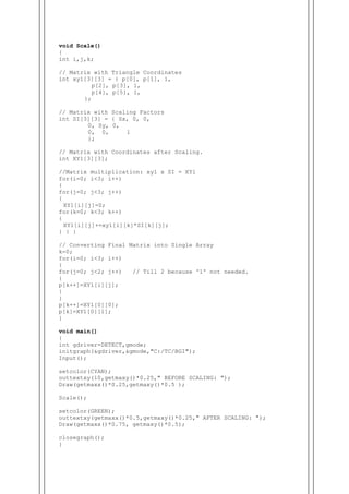 void Scale()
{
int i,j,k;
// Matrix with Triangle Coordinates
int xy1[3][3] = { p[0], p[1], 1,
p[2], p[3], 1,
p[4], p[5], 1,
};
// Matrix with Scaling Factors
int SI[3][3] = { Sx, 0, 0,
0, Sy, 0,
0, 0, 1
};
// Matrix with Coordinates after Scaling.
int XY1[3][3];
//Matrix multiplication: xy1 x SI = XY1
for(i=0; i<3; i++)
{
for(j=0; j<3; j++)
{
XY1[i][j]=0;
for(k=0; k<3; k++)
{
XY1[i][j]+=xy1[i][k]*SI[k][j];
} } }
// Converting Final Matrix into Single Array
k=0;
for(i=0; i<3; i++)
{
for(j=0; j<2; j++) // Till 2 because '1' not needed.
{
p[k++]=XY1[i][j];
}
}
p[k++]=XY1[0][0];
p[k]=XY1[0][1];
}
void main()
{
int gdriver=DETECT,gmode;
initgraph(&gdriver,&gmode,"C:/TC/BGI");
Input();
setcolor(CYAN);
outtextxy(10,getmaxy()*0.25," BEFORE SCALING: ");
Draw(getmaxx()*0.25,getmaxy()*0.5 );
Scale();
setcolor(GREEN);
outtextxy(getmaxx()*0.5,getmaxy()*0.25," AFTER SCALING: ");
Draw(getmaxx()*0.75, getmaxy()*0.5);
closegraph();
}
 