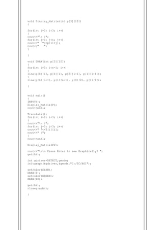 void Display_Matrix(int p[3][10])
{
for(int i=0; i<3; i++)
{
cout<<"n |";
for(int j=0; j<n; j++)
cout<<" "<<p[i][j];
cout<<" |";
}
}
void DRAW(int p[3][10])
{
for(int i=0; i<n-1; i++)
{
line(p[0][i], p[1][i], p[0][i+1], p[1][i+1]);
}
line(p[0][n-1], p[1][n-1], p[0][0], p[1][0]);
}
void main()
{
INPUT();
Display_Matrix(P);
cout<<endl;
Translate();
for(int i=0; i<3; i++)
{
cout<<"n |";
for(int j=0; j<3; j++)
cout<<" "<<T[i][j];
cout<<" |";
}
cout<<endl;
Display_Matrix(P2);
cout<<"nn Press Enter to see Graphically? ";
getch();
int gdriver=DETECT,gmode;
initgraph(&gdriver,&gmode,"C:/TC/BGI");
setcolor(CYAN);
DRAW(P);
setcolor(GREEN);
DRAW(P2);
getch();
closegraph();
}
 