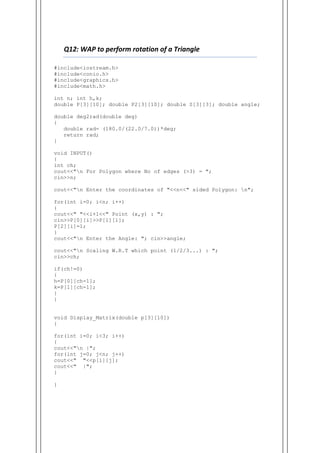 Q12: WAP to perform rotation of a Triangle
#include<iostream.h>
#include<conio.h>
#include<graphics.h>
#include<math.h>
int n; int h,k;
double P[3][10]; double P2[3][10]; double S[3][3]; double angle;
double deg2rad(double deg)
{
double rad= (180.0/(22.0/7.0))*deg;
return rad;
}
void INPUT()
{
int ch;
cout<<"n For Polygon where No of edges (>3) = ";
cin>>n;
cout<<"n Enter the coordinates of "<<n<<" sided Polygon: n";
for(int i=0; i<n; i++)
{
cout<<" "<<i+1<<" Point (x,y) : ";
cin>>P[0][i]>>P[1][i];
P[2][i]=1;
}
cout<<"n Enter the Angle: "; cin>>angle;
cout<<"n Scaling W.R.T which point (1/2/3...) : ";
cin>>ch;
if(ch!=0)
{
h=P[0][ch-1];
k=P[1][ch-1];
}
}
void Display_Matrix(double p[3][10])
{
for(int i=0; i<3; i++)
{
cout<<"n |";
for(int j=0; j<n; j++)
cout<<" "<<p[i][j];
cout<<" |";
}
}
 