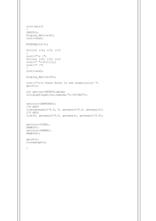 void main()
{
INPUT();
Display_Matrix(P);
cout<<endl;
ROTATEpoint();
for(int i=0; i<3; i++)
{
cout<<"n |";
for(int j=0; j<3; j++)
cout<<" "<<S[i][j];
cout<<" |";
}
cout<<endl;
Display_Matrix(P2);
cout<<"nn Press Enter to see Graphically? ";
getch();
int gdriver=DETECT,gmode;
initgraph(&gdriver,&gmode,"C:/TC/BGI");
setcolor(DARKGRAY);
//X AXIS
line(getmaxx()*0.5, 0, getmaxx()*0.5, getmaxy());
//Y AXIS
line(0, getmaxy()*0.5, getmaxx(), getmaxy()*0.5);
setcolor(CYAN);
DRAW(P);
setcolor(GREEN);
DRAW(P2);
getch();
closegraph();
}
 