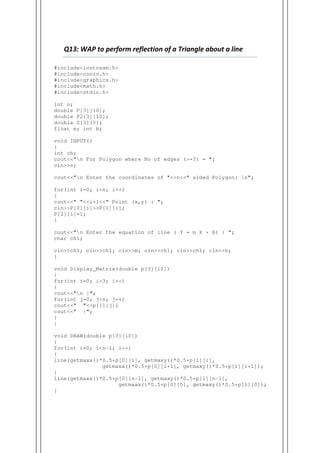 Q13: WAP to perform reflection of a Triangle about a line
#include<iostream.h>
#include<conio.h>
#include<graphics.h>
#include<math.h>
#include<stdio.h>
int n;
double P[3][10];
double P2[3][10];
double S[3][3];
float m; int b;
void INPUT()
{
int ch;
cout<<"n For Polygon where No of edges (>=3) = ";
cin>>n;
cout<<"n Enter the coordinates of "<<n<<" sided Polygon: n";
for(int i=0; i<n; i++)
{
cout<<" "<<i+1<<" Point (x,y) : ";
cin>>P[0][i]>>P[1][i];
P[2][i]=1;
}
cout<<"n Enter the equation of line ( Y = m X + b) : ";
char ch1;
cin>>ch1; cin>>ch1; cin>>m; cin>>ch1; cin>>ch1; cin>>b;
}
void Display_Matrix(double p[3][10])
{
for(int i=0; i<3; i++)
{
cout<<"n |";
for(int j=0; j<n; j++)
cout<<" "<<p[i][j];
cout<<" |";
}
}
void DRAW(double p[3][10])
{
for(int i=0; i<n-1; i++)
{
line(getmaxx()*0.5+p[0][i], getmaxy()*0.5+p[1][i],
getmaxx()*0.5+p[0][i+1], getmaxy()*0.5+p[1][i+1]);
}
line(getmaxx()*0.5+p[0][n-1], getmaxy()*0.5+p[1][n-1],
getmaxx()*0.5+p[0][0], getmaxy()*0.5+p[1][0]);
}
 
