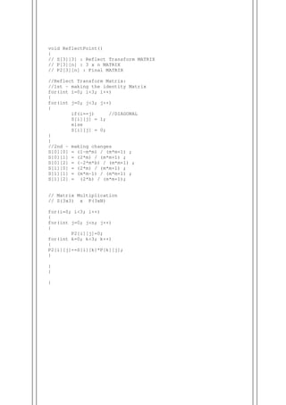 void ReflectPoint()
{
// S[3][3] : Reflect Transform MATRIX
// P[3][n] : 3 x n MATRIX
// P2[3][n] : Final MATRIX
//Reflect Transform Matrix:
//1st - making the identity Matrix
for(int i=0; i<3; i++)
{
for(int j=0; j<3; j++)
{
if(i==j) //DIAGONAL
S[i][j] = 1;
else
S[i][j] = 0;
}
}
//2nd - making changes
S[0][0] = (1-m*m) / (m*m+1) ;
S[0][1] = (2*m) / (m*m+1) ;
S[0][2] = (-2*m*b) / (m*m+1) ;
S[1][0] = (2*m) / (m*m+1) ;
S[1][1] = (m*m-1) / (m*m+1) ;
S[1][2] = (2*b) / (m*m+1);
// Matrix Multiplication
// S(3x3) x P(3xN)
for(i=0; i<3; i++)
{
for(int j=0; j<n; j++)
{
P2[i][j]=0;
for(int k=0; k<3; k++)
{
P2[i][j]+=S[i][k]*P[k][j];
}
}
}
}
 