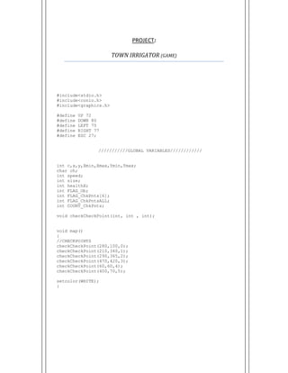  
PROJECT:  
TOWN	IRRIGATOR	(GAME)	
#include<stdio.h>
#include<conio.h>
#include<graphics.h>
#define UP 72
#define DOWN 80
#define LEFT 75
#define RIGHT 77
#define ESC 27;
///////////GLOBAL VARIABLES////////////
int c,x,y,Xmin,Xmax,Ymin,Ymax;
char ch;
int speed;
int size;
int healthX;
int FLAG_Ob;
int FLAG_ChkPnts[6];
int FLAG_ChkPntsALL;
int COUNT_ChkPnts;
void checkCheckPoint(int, int , int);
void map()
{
//CHECKPOINTS
checkCheckPoint(280,100,0);
checkCheckPoint(210,340,1);
checkCheckPoint(290,365,2);
checkCheckPoint(470,420,3);
checkCheckPoint(60,60,4);
checkCheckPoint(400,70,5);
setcolor(WHITE);
}
 