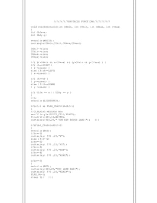  
//////////OBSTACLE FUNCTION////////////
void checkObstacle(int OXmin, int OYmin, int OXmax, int OYmax)
{
int OLDx=x;
int OLDy=y;
setcolor(WHITE);
rectangle(OXmin,OYmin,OXmax,OYmax);
OXmin-=size;
OYmin-=size;
OXmax+=size;
OYmax+=size;
if( (x>OXmin && x<OXmax) && (y>OYmin && y<OYmax) ) {
if( ch==RIGHT )
{ x-=speed; }
else if(ch==LEFT)
{ x+=speed; }
if( ch==UP )
{ y+=speed; }
else if(ch==DOWN)
{ y-=speed; }
if( OLDx == x || OLDy == y )
{
c++;
setcolor(LIGHTGRAY);
if(c!=5 && FLAG_ChkPntsALL!=1)
{
//CLEARING MESSAGE BOX
setfillstyle(SOLID_FILL,BLACK);
floodfill(401,16,WHITE);
outtextxy(410,25," YOU HIT ROUGH LAND!"); }}}
if(FLAG_ChkPntsALL!=1)
{
setcolor(RED);
if(c==1)
outtextxy( 570 ,25,"X");
else if(c==2)
if(c==2)
outtextxy( 570 ,25,"XX");
if(c==3)
outtextxy( 570 ,25,"XXX");
if(c==4)
outtextxy( 570 ,25,"XXXX");
if(c==5)
{
setcolor(RED);
outtextxy(410,25,"YOU LOSE BAD!");
outtextxy( 570 ,25,"XXXXX");
FLAG_Ob=1;
sleep(1); } }}
 
