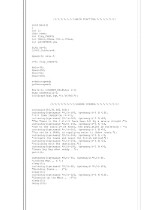  
///////////////MAIN FUNCTION//////////////
void main()
{
int i;
char name;
int flag_CHEAT;
int OXmin,OXmax,OYmin,OYmax;
int gd=DETECT,gm;
FLAG_Ob=0;
COUNT_ChkPnts=6;
speed=9; size=5;
c=0; flag_CHEAT=0;
Xmin=30;
Xmax=490;
Ymin=50;
Ymax=430;
x=Xmin+speed;
y=Ymax-speed;
for(i=0; i<COUNT_ChkPnts; i++)
FLAG_ChkPnts[i]=0;
initgraph(&gd,&gm,"C:/TC/BGI");
/////////////////LOADER SCREEN////////////////
rectangle(50,90,600,300);
outtextxy((getmaxx()*0.5)-100, (getmaxy()*0.5)-130,
"**** TOWN IRRIGATOR ****");
outtextxy((getmaxx()*0.5)-240, (getmaxy()*0.5)-80,
"The Towns in the district have been hit by a severe drought.");
outtextxy((getmaxx()*0.5)-240, (getmaxy()*0.5)-65,
"Due to the scarcity of Water, the population is suffering ! ");
outtextxy((getmaxx()*0.5)-240, (getmaxy()*0.5)-50,
"You can be a HERO, by supplying water to these towns.");
outtextxy((getmaxx()*0.5)-240, (getmaxy()*0.5)-35,
"Irrigate the towns and reach the finish without");
outtextxy((getmaxx()*0.5)-240, (getmaxy()*0.5)-20,
"colliding with the obstacles.");
outtextxy((getmaxx()*0.5)-100, (getmaxy()*0.5)+30,
"Press Any Key when ready...");
getch();
outtextxy((getmaxx()*0.5)-80, (getmaxy()*0.5)+90,
"Loading Map... :)");
sleep(1);
outtextxy((getmaxx()*0.5)-90, (getmaxy()*0.5)+105,
"Building Towns... :)");
sleep(1);
outtextxy((getmaxx()*0.5)-120, (getmaxy()*0.5)+120,
"Cleaning up the Mess... :P");
sleep(1);
delay(10);
 