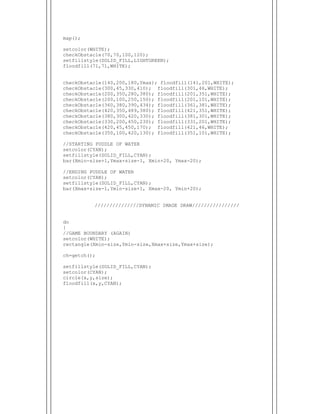  
map();
setcolor(WHITE);
checkObstacle(70,70,100,120);
setfillstyle(SOLID_FILL,LIGHTGREEN);
floodfill(71,71,WHITE);
checkObstacle(140,200,180,Ymax); floodfill(141,201,WHITE);
checkObstacle(300,45,330,410); floodfill(301,46,WHITE);
checkObstacle(200,350,280,380); floodfill(201,351,WHITE);
checkObstacle(200,100,250,150); floodfill(201,101,WHITE);
checkObstacle(360,380,390,434); floodfill(361,381,WHITE);
checkObstacle(420,350,489,380); floodfill(421,351,WHITE);
checkObstacle(380,300,420,330); floodfill(381,301,WHITE);
checkObstacle(330,200,450,230); floodfill(331,201,WHITE);
checkObstacle(420,45,450,170); floodfill(421,46,WHITE);
checkObstacle(350,100,420,130); floodfill(351,101,WHITE);
//STARTING PUDDLE OF WATER
setcolor(CYAN);
setfillstyle(SOLID_FILL,CYAN);
bar(Xmin-size+1,Ymax+size-1, Xmin+20, Ymax-20);
//ENDING PUDDLE OF WATER
setcolor(CYAN);
setfillstyle(SOLID_FILL,CYAN);
bar(Xmax+size-1,Ymin-size+1, Xmax-20, Ymin+20);
///////////////DYNAMIC IMAGE DRAW////////////////
do
{
//GAME BOUNDARY (AGAIN)
setcolor(WHITE);
rectangle(Xmin-size,Ymin-size,Xmax+size,Ymax+size);
ch=getch();
setfillstyle(SOLID_FILL,CYAN);
setcolor(CYAN);
circle(x,y,size);
floodfill(x,y,CYAN);
 