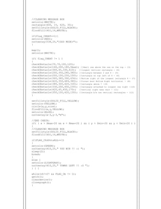  
//CLEARING MESSAGE BOX
setcolor(WHITE);
rectangle(400, 15, 620, 35);
setfillstyle(SOLID_FILL,BLACK);
floodfill(401,16,WHITE);
if(flag_CHEAT==1){
setcolor(RED);
outtextxy(538,25,")GOD MODE(");
}
map();
setcolor(WHITE);
if( flag_CHEAT != 1 )
{
checkObstacle(70,70,100,120);
checkObstacle(140,200,180,Ymax); //Small one above the one on the top - (3)
checkObstacle(300,45,330,410); //longest vertical rectangle - (4)
checkObstacle(200,350,280,380); //rectangle between 2 and 4 - (5)
checkObstacle(200,100,250,150); //rectangle on top left of 4 - (6)
checkObstacle(360,380,390,434); //Bottom right of the longest rectangle 4 - (7)
checkObstacle(420,350,489,380); //Corner most Bottom Right horizontal - (8)
checkObstacle(380,300,420,330); //rectangle above 7 -(9)
checkObstacle(330,200,450,230); //rectangle attached to longest one right -(10)
checkObstacle(420,45,450,170); //vertical right near exit - (11)
checkObstacle(350,100,420,130); //rectangle b/w two vertical rectangles - (12)
}
setfillstyle(SOLID_FILL,YELLOW);
setcolor(YELLOW);
circle(x,y,size);
floodfill(x,y,YELLOW);
setcolor(BLUE);
outtextxy(x-3,y-3,"X");
//END CHECK:
if( ( x > Xmax-20 && x < Xmax+20 ) && ( y > Ymin-20 && y < Ymin+20 ) )
{
//CLEARING MESSAGE BOX
setfillstyle(SOLID_FILL,BLACK);
floodfill(401,16,WHITE);
if(FLAG_ChkPntsALL==1)
{
setcolor(GREEN);
outtextxy(410,25," YOU WIN !! :) ");
sleep(2);
break;
}
else {
setcolor(LIGHTGRAY);
outtextxy(410,25," TOWNS LEFT !! :S ");
} } }
while(ch!=27 && FLAG_Ob != 1);
getch();
cleardevice();
closegraph();
}
 