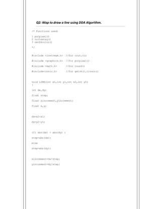  
Q2: Wap to draw a line using DDA Algorithm.    
/* Functions used:
1 putpixel()
2 outtextxy()
3 setbkcolor()
*/
#include <iostream.h> //for cout,cin
#include <graphics.h> //for putpixel()
#include <math.h> //for round()
#include<conio.h> //for getch(),clrscr()
void LINE(int x1,int y1,int x2,int y2)
{
int dx,dy;
float step;
float xincrement,yincrement;
float x,y;
dx=x2-x1;
dy=y2-y1;
if( abs(dx) > abs(dy) )
step=abs(dx);
else
step=abs(dy);
xincrement=dx/step;
yincrement=dy/step;
 