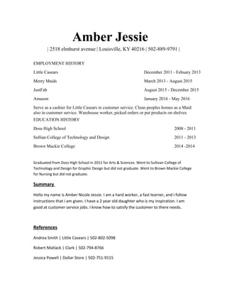 Amber Jessie
| 2518 elmhurst avenue | Louisville, KY 40216 | 502-889-9791 |
EMPLOYMENT HISTORY
Little Casears December 2011 - Febuary 2013
Merry Maids March 2013 - August 2015
JustFab August 2015 - December 2015
Amazon January 2016 - May 2016
Serve as a cashier for Little Casears in customer service. Clean peoples homes as a Maid
also in customer service. Warehouse worker, picked orders or put products on shelves.
EDUCATION HISTORY
Doss High School 2008 - 2011
Sullian College of Technology and Design 2011 - 2013
Brown Mackie College 2014 -2014
Graduated from Doss High School in 2011 for Arts & Sciences. Went to Sullivan College of
Technology and Design for Graphic Design but did not graduate. Went to Brown Mackie College
for Nursing but did not graduate.
Summary
Hello my name is Amber Nicole Jessie. I am a hard worker, a fast learner, and i follow
instructions that i am given. I have a 2 year old daughter who is my inspiration. I am
good at customer service jobs. I know how to satisfy the customer to there needs.
References
Andrea Smith | Little Casears | 502-802-5098
Robert Matlack | Clark | 502-794-8766
Jessica Powell | Dollar Store | 502-751-9115
 