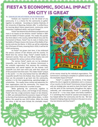 Fiesta’s economic, social impact
on city is great
of the money raised by the individual organizations. The
Commission is working to complete an updated study and
the charitable impact of Fiesta®.
	 Fiesta® is a jewel for San Antonio. It has helped
define the city in regards to celebrations and is a treasure
of our country. As the Fiesta® Commission moves forward
with our strategic plan, we want to share the Fiesta® spirit
and the spirit of the community throughout the region,
nationally, and internationally. Fiesta® is something to
be proud of – it has many layers and family traditions.
It is something that should be savored and enjoyed as it
has helped define the community and the city. We look
forward to helping shape San Antonio in the years to come.
Viva San Antonio and Viva Fiesta®!
By: JOHN MELLEKY AND JACK HEBDON, FOR THE EXPRESS-NEWS
	 Festivals are important to the life blood of any
community. It is a chance for the community to gather
together to celebrate. According to Audrey Shalinsky of
the University of Wyoming, festivals offer “a unified focus
for learning about history, government, community, social
interaction, traditional values, and social change.”
	 Fiesta®SanAntoniohasallofthesecomponentsand
more in its impact to San Antonio. Fiesta® started in 1891
with the Battle of Flowers parade. This makes this parade
the third oldest in the country, behind Mardi Gras and the
Tournament of Roses. Fiesta® has its roots in history since
the Battle of Flowers honors the heroes of the Battle of San
Jacinto and also the Alamo. In 2014, we will be celebrating
the 123rd year of Fiesta, meaning that in 2016, it will be the
125th anniversary.
	 As Fiesta® has grown over time, it has embraced
the various cultures of San Antonio and the country. As
Mardi Gras has various kings, Fiesta® created royalty to
represent society. There are nine official royalty now and
they represent the various cultures of San Antonio.
	 The various Fiesta® events are run by individual
nonprofits, and the Fiesta® San Antonio Commission is
the umbrella organization that oversees the marketing,
sponsorships and overall logistics for the festival. Each
nonprofit runs their own event and, with that, retains all
of the proceeds from that event. This makes Fiesta® unique
in the world – it is the only festival that has 100 different
nonprofits benefit from the festival. Also, those nonprofits
then use the proceeds to go back into the community,
whether it is for their programming, operating budget, or
scholarships. The royalty raises money and awareness for
their organizations and the community. This impact has
been a part of San Antonio for a number of years.
	 While gathering the community together to
celebrate the history, culture, and heritage of San Antonio,
Fiesta® also has a large economic impact on San Antonio.
In 2007, we estimated that the economic impact of Fiesta®
to the City of San Antonio was $284 million dollars. In 2013
dollars, this would be over $313 million. When the study
was done, it did not even include the charitable impact
 