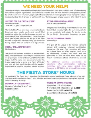 We need your help!
Event Coordination Group
Special Events/As-needed
This group will be made up of volunteers who are able
to contribute hours during the day and evening to help
set-up, coordinate, and prepare for special events
for the Fiesta® Commission throughout the year.
Volunteer Phone Group
Flexible Hours
The goal of this group is to maintain constant
contact and encourage volunteer participation
throughout the year. This committee will serve
as a phone bank for other program needs such
as membership, outreach, and more. You can
participate in your off-hours from home or at
Fiesta® Commission offices- whatever you choose!
For additional volunteer opportunities in
operations, office administration, leadership,
marketing, and more, please contact Mary
Yearwood at 227-5191 x 115 or mary@fiesta-sa.org.
Support for the Fiesta Store®
Monday- Saturday
10:00 am-1:00 pm, 1:00 pm-5:00 pm
The Fiesta Store® has some cute new merchandise in
(calaveras, papel picado, jewelry, and more!). Mari
needs help pricing the merchandise so we can put it on
the shelves in time for the holidays. These items will
make great holiday gifts and you will get to see them
first! Retail experience is not necessary. We appreciate
having helpers who can come in on a regular basis.
Fiesta® Speakers’ Bureau
Flexible Hours
The goal of the Speakers’ Bureau is to tell the Fiesta®
Story. Most people don’t know why we celebrate, how
we prepare year round for Fiesta®, and the charitable
impact that the events have on our community. This
is your opportunity to serve as a “face” of Fiesta®
and help tell that story! Members of the Speakers’
Bureau will be required to attend training sessions.
ThankyouallforyourtimeanddedicationtoFiesta’smissionandthe“PartyWithaPurpose”thathasbeenhelping
San Antonio nonprofit organizations and community needs for over 100 years. We have some upcoming events
for which we will need volunteers, so please feel free to call or email me to sign up for one or more of the follow-
ing opportunities! I look forward to working with you. Thank you again for your support. VIVA FIESTA®! -Mary
The Fiesta store® hours
Normal store hours:
Monday- Saturday 10 am-5 pm
Closed Sundays
Holiday Store Hours:
November 27th 10 am-3 pm
November 28th- December 1st CLOSED
December 24th-29th CLOSED
December 31st-January 1st CLOSED
Be sure to visit The Fiesta Store® for unique, handmade gifts for your loved ones. Please take note of our holi-
day hours and remember the Fiesta® Store is loaded with brand new merchandise that is going fast, so don’t
miss out and stop by today!
 