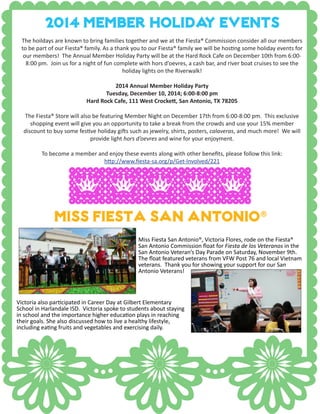 Miss Fiesta San Antonio®
Miss Fiesta San Antonio®, Victoria Flores, rode on the Fiesta®
San Antonio Commission float for Fiesta de los Veteranos in the
San Antonio Veteran’s Day Parade on Saturday, November 9th.
The float featured veterans from VFW Post 76 and local Vietnam
veterans. Thank you for showing your support for our San
Antonio Veterans!
Victoria also participated in Career Day at Gilbert Elementary
School in Harlandale ISD. Victoria spoke to students about staying
in school and the importance higher education plays in reaching
their goals. She also discussed how to live a healthy lifestyle,
including eating fruits and vegetables and exercising daily.
2014 member Holiday EVENTS
The hoildays are known to bring families together and we at the Fiesta® Commission consider all our members
to be part of our Fiesta® family. As a thank you to our Fiesta® family we will be hosting some holiday events for
our members! The Annual Member Holiday Party will be at the Hard Rock Cafe on December 10th from 6:00-
8:00 pm. Join us for a night of fun complete with hors d’oevres, a cash bar, and river boat cruises to see the
holiday lights on the Riverwalk!
2014 Annual Member Holiday Party
Tuesday, December 10, 2014; 6:00-8:00 pm
Hard Rock Cafe, 111 West Crockett, San Antonio, TX 78205
The Fiesta® Store will also be featuring Member Night on December 17th from 6:00-8:00 pm. This exclusive
shopping event will give you an opportunity to take a break from the crowds and use your 15% member
discount to buy some festive holiday gifts such as jewelry, shirts, posters, calaveras, and much more! We will
provide light hors d’oevres and wine for your enjoyment.
To become a member and enjoy these events along with other benefits, please follow this link:
http://www.fiesta-sa.org/p/Get-Involved/221
 