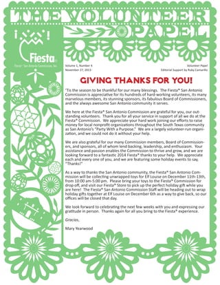 Giving Thanks for you!
‘Tis the season to be thankful for our many blessings. The Fiesta® San Antonio
Commission is appreciative for its hundreds of hard-working volunteers, its many
marvelous members, its stunning sponsors, its fabulous Board of Commissioners,
and the always awesome San Antonio community it serves.
We here at the Fiesta® San Antonio Commission are grateful for you, our out-
standing volunteers. Thank you for all your service in support of all we do at the
Fiesta® Commission. We appreciate your hard work joining our efforts to raise
money for local nonprofit organizations throughout the South Texas community
as San Antonio’s “Party With a Purpose.” We are a largely volunteer-run organi-
zation, and we could not do it without your help.
We are also grateful for our many Commission members, Board of Commission-
ers, and sponsors, all of whom lend backing, leadership, and enthusiasm. Your
assistance and passion enables the Commission to thrive and grow, and we are
looking forward to a fantastic 2014 Fiesta® thanks to your help. We appreciate
each and every one of you, and we are featuring some holiday events to say,
“Thanks!”
As a way to thanks the San Antonio community, the Fiesta® San Antonio Com-
mission will be collecting unwrapped toys for Elf Louise on December 11th-13th,
from 10:00 am-5:00 pm. Please bring your toys to the Fiesta® Commission for
drop off, and visit our Fiesta® Store to pick up the perfect holiday gift while you
are here! The Fiesta® San Antonio Commission Staff will be heading out to wrap
holiday gifts together at Elf Louise on December 6th as a way to give back, so our
offices will be closed that day.
We look forward to celebrating the next few weeks with you and expressing our
gratitude in person. Thanks again for all you bring to the Fiesta® experience.
Gracias,
Mary Yearwood
Volume 1, Number 4 						 Volunteer Papel
November 27, 2013 			 Editorial Support by Ruby Camarillo
 