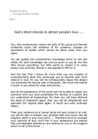 WORD OF GOD
... through Bertha Dudde
8917
God’s Word intends to attract people’s love ....
You, who continuously receive the gifts of My grace and thereby
constantly enjoy the evidence of My presence, possess an
abundance of wealth which cannot be taken away from you
again.
You are guided into extraordinary knowledge which no one can
refute, for such knowledge can only be given to you by the One
Who knows everything, but Who wants to impart it to every
person who sincerely desires it and appeals to Me for it.
And the fact that I know far more than you are capable of
comprehending shall only encourage you to become ever more
mature in soul, for you will be immeasurably happy the deeper
you penetrate My eternal plan of Salvation, the more information
is given to you about My reign and activity ....
And all the possessions of the world will not be able to tempt you
anymore once you have penetrated the secrets of creation and
can understand all happenings. For then you will have attained
the state of realisation again, then you will be enlightened and
approach the original state again, in which you were profusely
happy.
Then your existence as a human being will soon come to an end,
you will be able to discard your physical shell and return into My
kingdom which is your true home .... Therefore strive to increase
your maturity of soul, don’t tire in your endeavours but believe
that unimaginable splendours are waiting for you in My kingdom
which is not of this world ....
 
