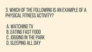 3. WHICH OF THE FOLLOWING IS AN EXAMPLE OF A
PHYSICAL FITNESS ACTIVITY?
A. WATCHING TV
B. EATING FAST FOOD
C. JOGGING IN THE PARK
D. SLEEPING ALL DAY
 