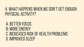 4. WHAT HAPPENS WHEN WE DON’T GET ENOUGH
PHYSICAL ACTIVITY?
A. BETTER FOCUS
B. MORE ENERGY
C. INCREASED RISK OF HEALTH PROBLEMS
D. IMPROVED SLEEP
 