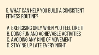 5. WHAT CAN HELP YOU BUILD A CONSISTENT
FITNESS ROUTINE?
A. EXERCISING ONLY WHEN YOU FEEL LIKE IT
B. DOING FUN AND ACHIEVABLE ACTIVITIES
C. AVOIDING ANY KIND OF MOVEMENT
D. STAYING UP LATE EVERY NIGHT
 