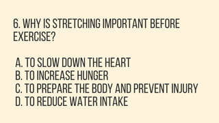 6. WHY IS STRETCHING IMPORTANT BEFORE
EXERCISE?
A. TO SLOW DOWN THE HEART
B. TO INCREASE HUNGER
C. TO PREPARE THE BODY AND PREVENT INJURY
D. TO REDUCE WATER INTAKE
 