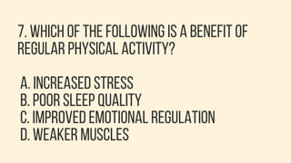7. WHICH OF THE FOLLOWING IS A BENEFIT OF
REGULAR PHYSICAL ACTIVITY?
A. INCREASED STRESS
B. POOR SLEEP QUALITY
C. IMPROVED EMOTIONAL REGULATION
D. WEAKER MUSCLES
 