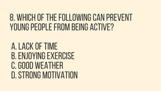 8. WHICH OF THE FOLLOWING CAN PREVENT
YOUNG PEOPLE FROM BEING ACTIVE?
A. LACK OF TIME
B. ENJOYING EXERCISE
C. GOOD WEATHER
D. STRONG MOTIVATION
 