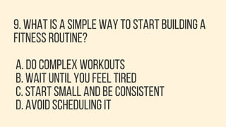 9. WHAT IS A SIMPLE WAY TO START BUILDING A
FITNESS ROUTINE?
A. DO COMPLEX WORKOUTS
B. WAIT UNTIL YOU FEEL TIRED
C. START SMALL AND BE CONSISTENT
D. AVOID SCHEDULING IT
 
