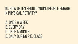 10. HOW OFTEN SHOULD YOUNG PEOPLE ENGAGE
IN PHYSICAL ACTIVITY?
A. ONCE A WEEK
B. EVERY DAY
C. ONCE A MONTH
D. ONLY DURING P.E. CLASS
 