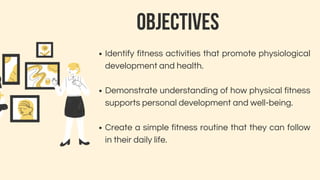 OBJECTIVES
Identify fitness activities that promote physiological
development and health.
Demonstrate understanding of how physical fitness
supports personal development and well-being.
Create a simple fitness routine that they can follow
in their daily life.
 