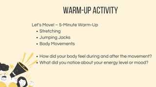 WARM-UP ACTIVITY
Let’s Move! – 5-Minute Warm-Up
Stretching
Jumping Jacks
Body Movements
How did your body feel during and after the movement?
What did you notice about your energy level or mood?
 