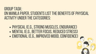 GROUP TASK:
ON MANILA PAPER, STUDENTS LIST THE BENEFITS OF PHYSICAL
ACTIVITY UNDER THE CATEGORIES:
PHYSICAL (E.G., STRONG MUSCLES, ENDURANCE)
MENTAL (E.G., BETTER FOCUS, REDUCED STRESS)
EMOTIONAL (E.G., IMPROVED MOOD, CONFIDENCE)
 