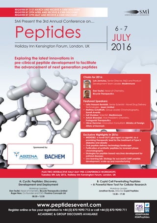 www.peptidesevent.com
Register online or fax your registration to +44 (0) 870 9090 712 or call +44 (0) 870 9090 711
ACADEMIC & GROUP DISCOUNTS AVAILABLE
A: Cyclic Peptides: Discovery,
Development and Deployment
Workshop Leaders:
Dan Teufel, Head of Chemistry, Bicycle Therapeutics Limited
Roger New, Co founder and CSO, Proxima Concepts Ltd
08.30 – 12.30
B: Cupid Cell Penetrating Peptides
– A Powerful New Tool For Cellular Research
Workshop Leader:
Jonathan Ryves, Director, Cupid Peptides
13.30 – 17.30
PLUS TWO INTERACTIVE HALF-DAY PRE-CONFERENCE WORKSHOPS
Tuesday 5th July 2016, Holiday Inn Kensington Forum, London, UK
REGISTER BY 31ST MARCH AND RECEIVE A £500 DISCOUNT
REGISTER BY 29TH APRIL AND RECEIVE A £300 DISCOUNT
REGISTER BY 27TH MAY AND RECEIVE A £200 DISCOUNT
@SMIPHARM
#SMiPeptides
SMi Present the 3rd Annual Conference on…
Peptides
Holiday Inn Kensington Forum, London, UK
6 - 7
JULY
2016
Exploring the latest innovations in
pre-clinical peptide development to facilitate
the advancement of next generation peptides
Exclusive Highlights in 2016:
• MEDI0382, a novel GLP1/glucagon co-agonist, as a
promising therapeutic lead for the treatment of Type 2
diabetes and obesity
• Oral peptide delivery technology landscape
• Puriﬁcation of synthetic peptides by reversed phase
chromatography
• Strategies for peptide-based vaccines development for
antiviral diseases
• Live learning lab: Strategy for successful GMP peptide
development, scale-up and manufacturing
Sponsored by
Chairs for 2016:
Lutz Jermutus, Senior Director, R&D and Product
Development Team Leader, MedImmune
Dan Teufel, Head of Chemistry,
Bicycle Therapeutics
Featured Speakers:
• Leila Hassani-Beniddir, Senior Scientist - Novel Drug Delivery
Technologies , Ipsen Limited
• Mathias Schaffrath, Group Leader Chromatography,
Sanoﬁ-Aventis
• Saif Shubber, Scientist, MedImmune
• Ashok Bhandari, Vice President, Chemistry,
Protagonist Therapeutics
• Oliver Demmer, Innovation Consultant, Ministry of Foreign
Affairs of Denmark
 