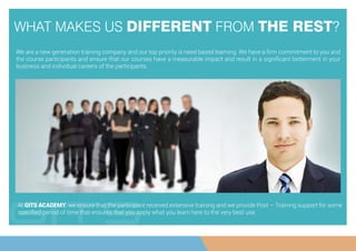 WHAT MAKES US DIFFERENT FROM THE REST?
We are a new generation training company and our top priority is need based learning. We have a ﬁrm commitment to you and
the course participants and ensure that our courses have a measurable impact and result in a signiﬁcant betterment in your
business and individual careers of the participants.
At GITS ACADEMY, we ensure that the participant received extensive training and we provide Post – Training support for some
speciﬁed period of time that ensures that you apply what you learn here to the very best use.
 