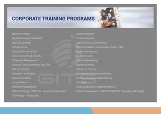 CORPORATE TRAINING PROGRAMS
Business Analyst
Big Data, Analytics & Hadoop
Data Visualization
Storage Server
Virtualization and Cloud
Cloud Computing & Security
IT Security Management
Finance - Excel, Modelling, Tax, IFRS
SAP Certiﬁcation
Microsoft Certiﬁcation
Cisco Certiﬁcation
CompTIA A+, N+
Web and Programming
ERP, Technology - CRM, ETL, Dynamics, Informatica
Technology – Databases
Digital Marketing
Clinical Research
Agile and Scrum Certiﬁcation
ITIL® Foundation, Intermediate, Expert, ITSM
Quality Management
Six Sigma, Lean
Sales and Marketing
Digital Marketing
Salesforce Training
Entrepreneurship, Business Plans
Human Resources related training
Soft Skills
Neuro Linguistics Programming (NLP)
Project Management - PMP®, PRINCE2®, Primavera, MS Project
 