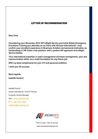 LETTER OF RECOMMENDATION
Dear Irina,
Considering your November 2014 VIP Inflight Service and Initial Safety Emergency
Procedure Training you attended at our Paris with AirCare International, I may
confirm your excellent experience in Business Aviation and personal motivation as
hardworking in VIP Cabin crew position, with a perfect VIP approach and inflight
Service Duties.
Your international expertise in cabin management and team management, your real
communication skills, are a solid foundation for any future job.
With my best compliments for your CV and personal ambition,
I wish you all success,
Best regards
Isabelle Durand
Isabelle Durand
Aircare International - FACTS Training
European Centres Manager
Cell: + 33 (0) 6 08 22 87 89
T + 1 - 360 - 754 - 9805
isabelle.d@aircareintnl.com
Train to save. Train to survive.
www.aircareinternational.com
 