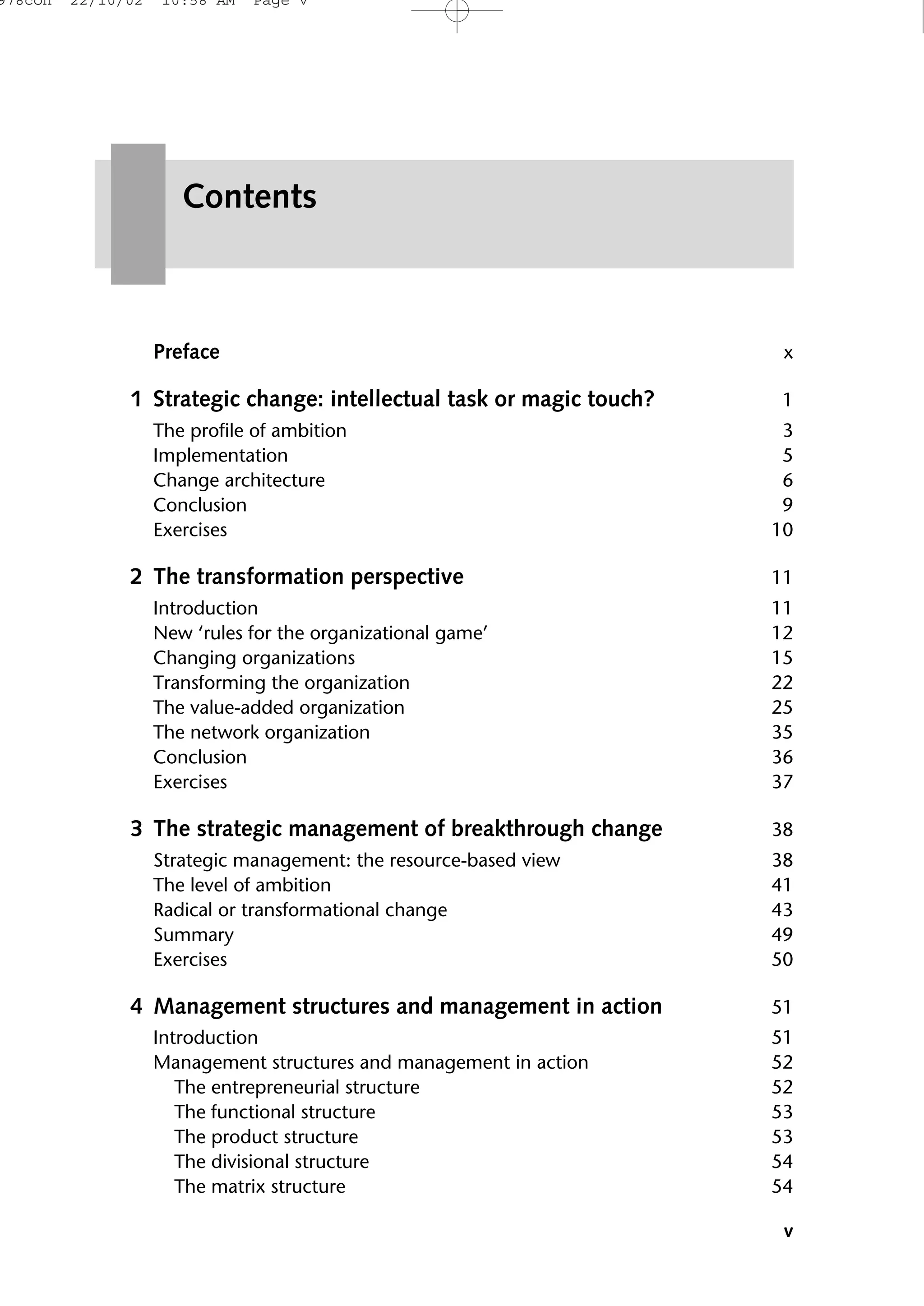 Preface x
1 Strategic change: intellectual task or magic touch? 1
The profile of ambition 3
Implementation 5
Change architecture 6
Conclusion 9
Exercises 10
2 The transformation perspective 11
Introduction 11
New ‘rules for the organizational game’ 12
Changing organizations 15
Transforming the organization 22
The value-added organization 25
The network organization 35
Conclusion 36
Exercises 37
3 The strategic management of breakthrough change 38
Strategic management: the resource-based view 38
The level of ambition 41
Radical or transformational change 43
Summary 49
Exercises 50
4 Management structures and management in action 51
Introduction 51
Management structures and management in action 52
The entrepreneurial structure 52
The functional structure 53
The product structure 53
The divisional structure 54
The matrix structure 54
v
Contents
978con 22/10/02 10:58 AM Page v
 