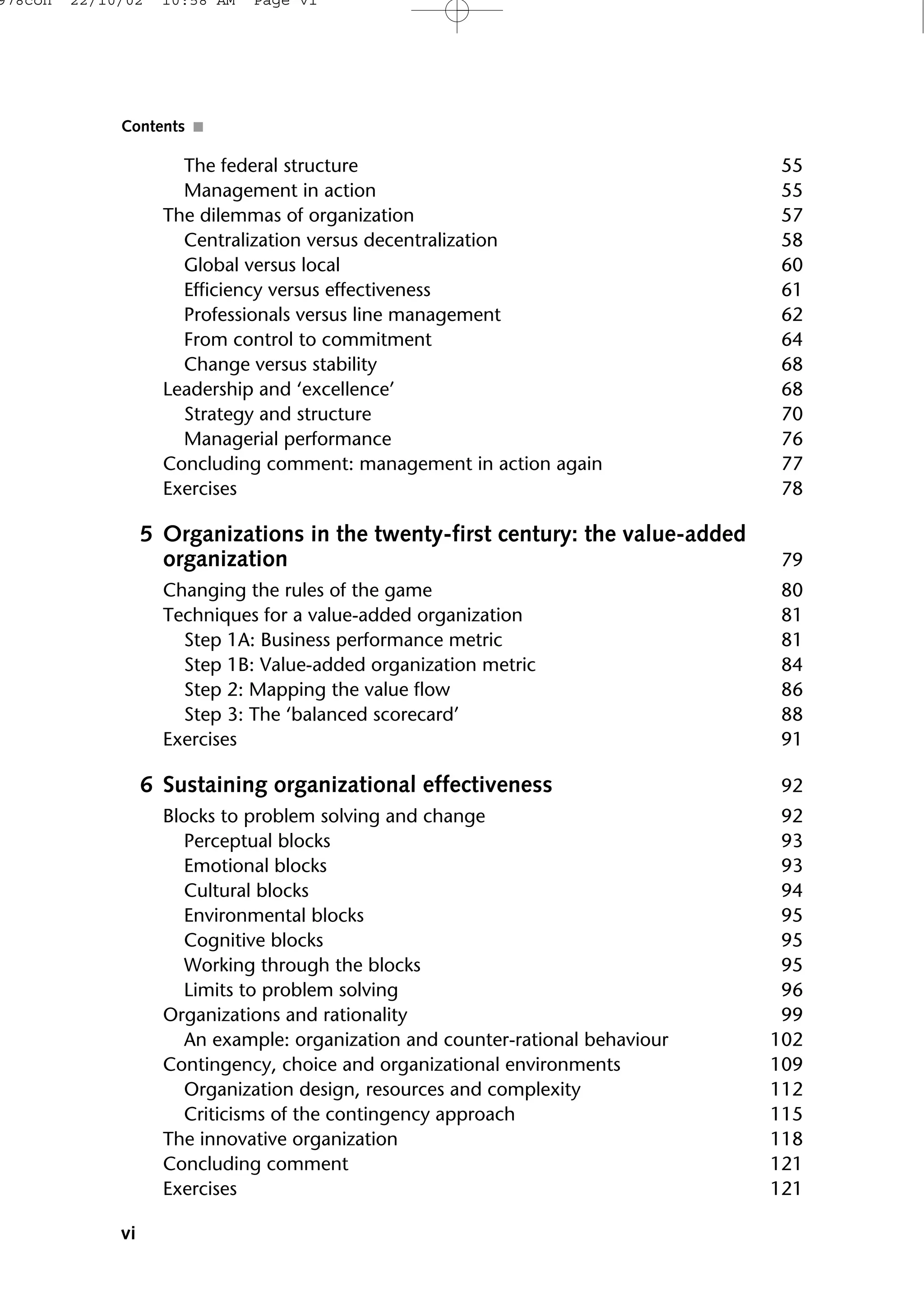 The federal structure 55
Management in action 55
The dilemmas of organization 57
Centralization versus decentralization 58
Global versus local 60
Efficiency versus effectiveness 61
Professionals versus line management 62
From control to commitment 64
Change versus stability 68
Leadership and ‘excellence’ 68
Strategy and structure 70
Managerial performance 76
Concluding comment: management in action again 77
Exercises 78
5 Organizations in the twenty-first century: the value-added
organization 79
Changing the rules of the game 80
Techniques for a value-added organization 81
Step 1A: Business performance metric 81
Step 1B: Value-added organization metric 84
Step 2: Mapping the value flow 86
Step 3: The ‘balanced scorecard’ 88
Exercises 91
6 Sustaining organizational effectiveness 92
Blocks to problem solving and change 92
Perceptual blocks 93
Emotional blocks 93
Cultural blocks 94
Environmental blocks 95
Cognitive blocks 95
Working through the blocks 95
Limits to problem solving 96
Organizations and rationality 99
An example: organization and counter-rational behaviour 102
Contingency, choice and organizational environments 109
Organization design, resources and complexity 112
Criticisms of the contingency approach 115
The innovative organization 118
Concluding comment 121
Exercises 121
vi
Contents ■
978con 22/10/02 10:58 AM Page vi
 