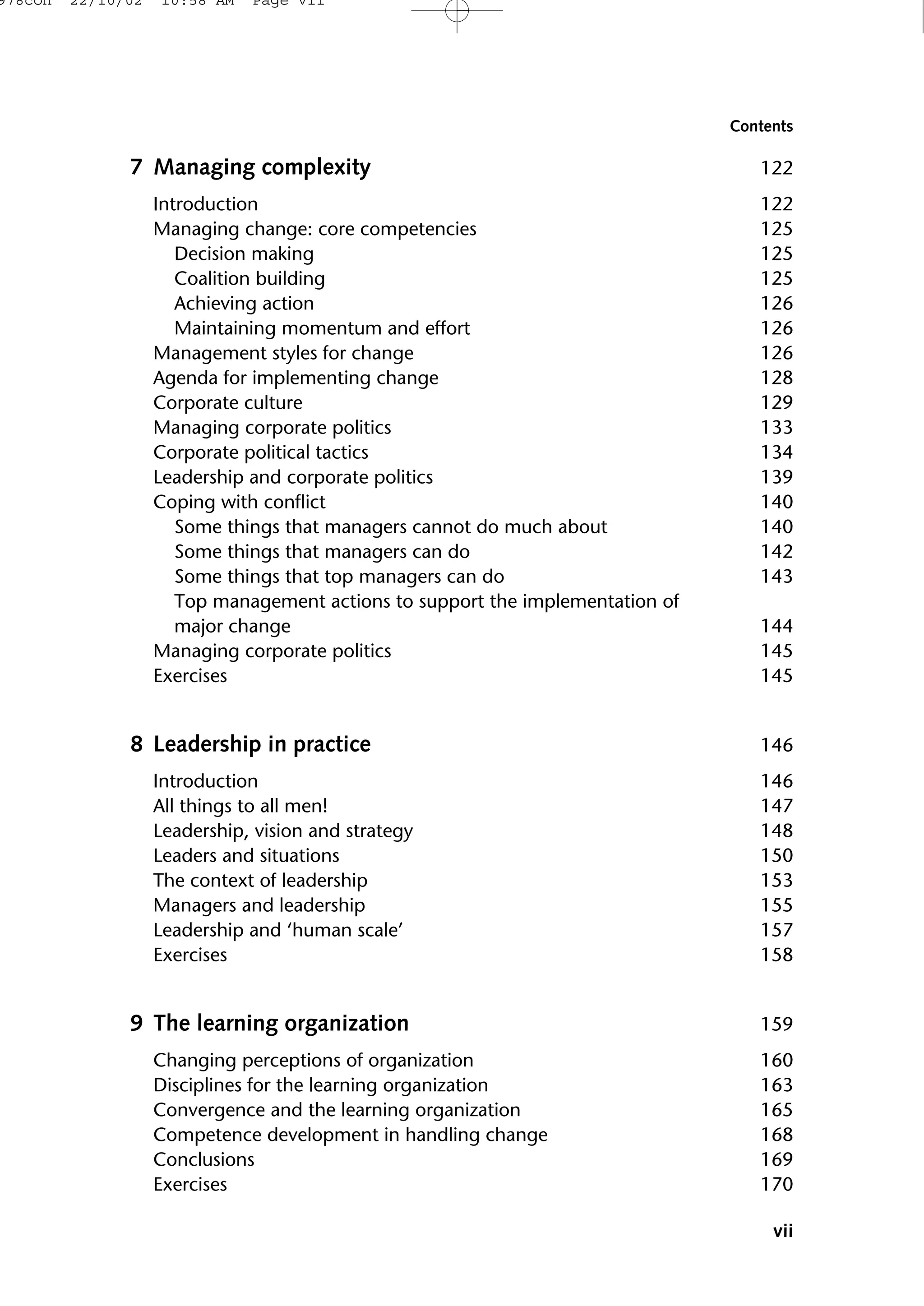 7 Managing complexity 122
Introduction 122
Managing change: core competencies 125
Decision making 125
Coalition building 125
Achieving action 126
Maintaining momentum and effort 126
Management styles for change 126
Agenda for implementing change 128
Corporate culture 129
Managing corporate politics 133
Corporate political tactics 134
Leadership and corporate politics 139
Coping with conflict 140
Some things that managers cannot do much about 140
Some things that managers can do 142
Some things that top managers can do 143
Top management actions to support the implementation of
major change 144
Managing corporate politics 145
Exercises 145
8 Leadership in practice 146
Introduction 146
All things to all men! 147
Leadership, vision and strategy 148
Leaders and situations 150
The context of leadership 153
Managers and leadership 155
Leadership and ‘human scale’ 157
Exercises 158
9 The learning organization 159
Changing perceptions of organization 160
Disciplines for the learning organization 163
Convergence and the learning organization 165
Competence development in handling change 168
Conclusions 169
Exercises 170
vii
Contents
978con 22/10/02 10:58 AM Page vii
 