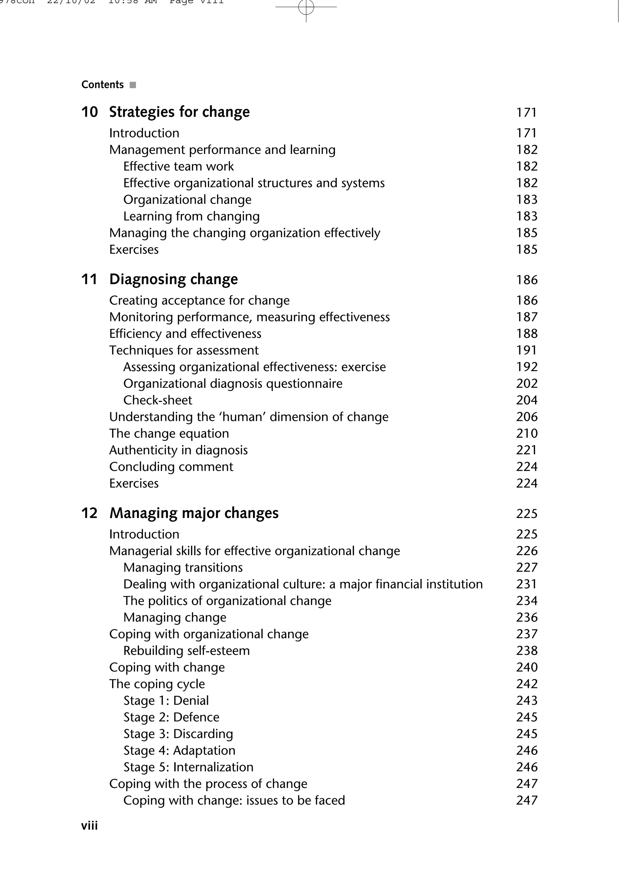 10 Strategies for change 171
Introduction 171
Management performance and learning 182
Effective team work 182
Effective organizational structures and systems 182
Organizational change 183
Learning from changing 183
Managing the changing organization effectively 185
Exercises 185
11 Diagnosing change 186
Creating acceptance for change 186
Monitoring performance, measuring effectiveness 187
Efficiency and effectiveness 188
Techniques for assessment 191
Assessing organizational effectiveness: exercise 192
Organizational diagnosis questionnaire 202
Check-sheet 204
Understanding the ‘human’ dimension of change 206
The change equation 210
Authenticity in diagnosis 221
Concluding comment 224
Exercises 224
12 Managing major changes 225
Introduction 225
Managerial skills for effective organizational change 226
Managing transitions 227
Dealing with organizational culture: a major financial institution 231
The politics of organizational change 234
Managing change 236
Coping with organizational change 237
Rebuilding self-esteem 238
Coping with change 240
The coping cycle 242
Stage 1: Denial 243
Stage 2: Defence 245
Stage 3: Discarding 245
Stage 4: Adaptation 246
Stage 5: Internalization 246
Coping with the process of change 247
Coping with change: issues to be faced 247
viii
Contents ■
978con 22/10/02 10:58 AM Page viii
 