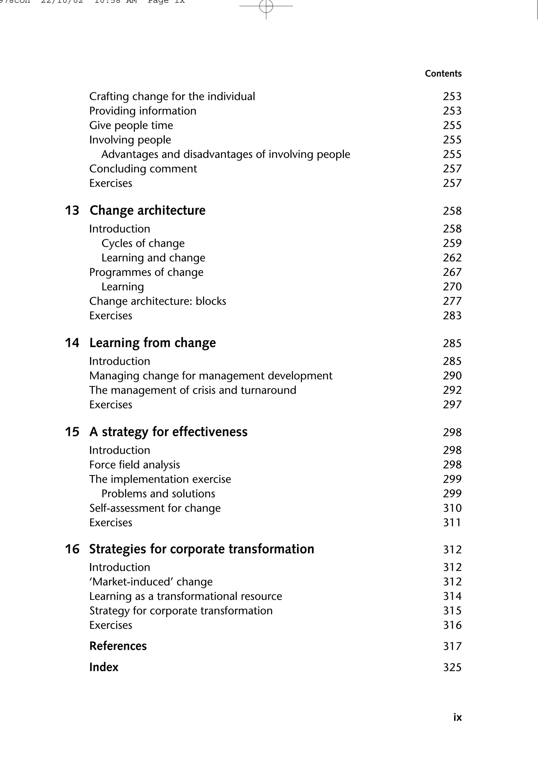 Crafting change for the individual 253
Providing information 253
Give people time 255
Involving people 255
Advantages and disadvantages of involving people 255
Concluding comment 257
Exercises 257
13 Change architecture 258
Introduction 258
Cycles of change 259
Learning and change 262
Programmes of change 267
Learning 270
Change architecture: blocks 277
Exercises 283
14 Learning from change 285
Introduction 285
Managing change for management development 290
The management of crisis and turnaround 292
Exercises 297
15 A strategy for effectiveness 298
Introduction 298
Force field analysis 298
The implementation exercise 299
Problems and solutions 299
Self-assessment for change 310
Exercises 311
16 Strategies for corporate transformation 312
Introduction 312
‘Market-induced’ change 312
Learning as a transformational resource 314
Strategy for corporate transformation 315
Exercises 316
References 317
Index 325
ix
Contents
978con 22/10/02 10:58 AM Page ix
 